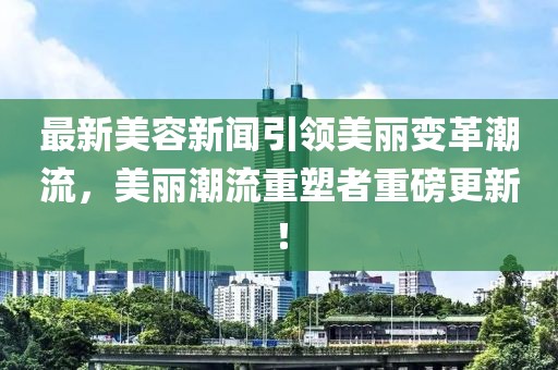 最新美容新聞引領(lǐng)美麗變革潮流，美麗潮流重塑者重磅更新！