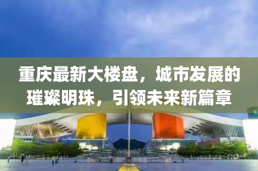 重慶最新大樓盤，城市發(fā)展的璀璨明珠，引領(lǐng)未來新篇章