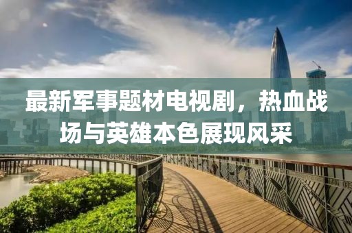 最新軍事題材電視劇，熱血戰(zhàn)場(chǎng)與英雄本色展現(xiàn)風(fēng)采