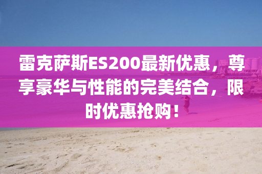 雷克薩斯ES200最新優(yōu)惠，尊享豪華與性能的完美結合，限時優(yōu)惠搶購！