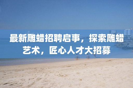 最新雕蠟招聘啟事，探索雕蠟藝術(shù)，匠心人才大招募
