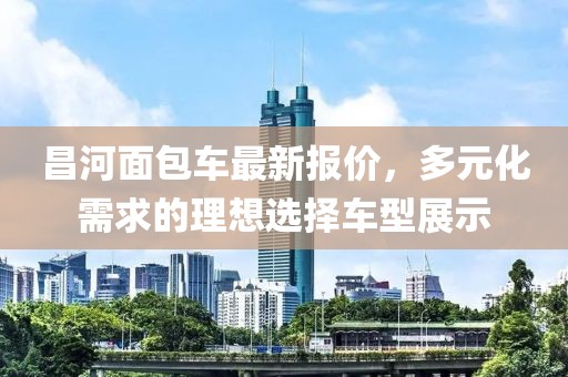 昌河面包車最新報價，多元化需求的理想選擇車型展示