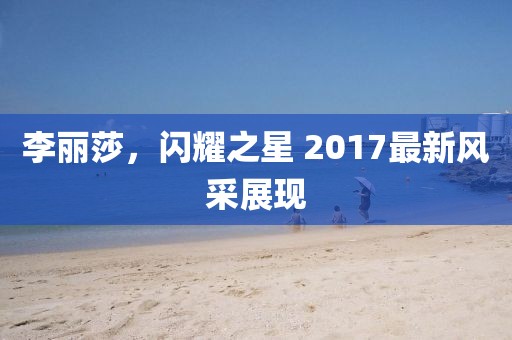 李麗莎，閃耀之星 2017最新風(fēng)采展現(xiàn)