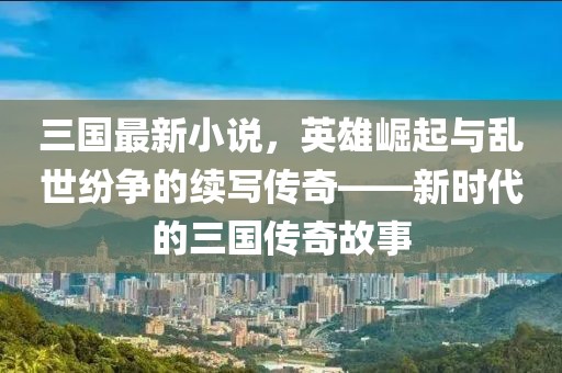 三國(guó)最新小說(shuō)，英雄崛起與亂世紛爭(zhēng)的續(xù)寫(xiě)傳奇——新時(shí)代的三國(guó)傳奇故事