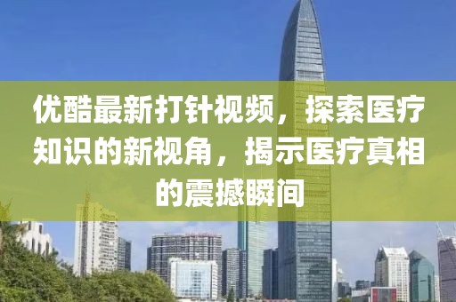 優(yōu)酷最新打針視頻，探索醫(yī)療知識(shí)的新視角，揭示醫(yī)療真相的震撼瞬間