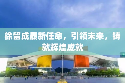 徐留成最新任命，引領(lǐng)未來(lái)，鑄就輝煌成就