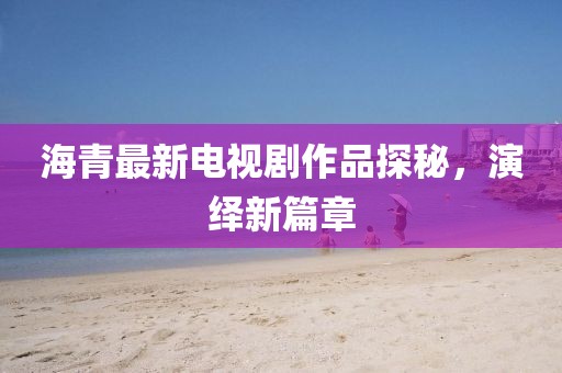 海青最新電視劇作品探秘，演繹新篇章