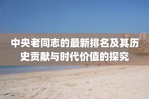 中央老同志的最新排名及其歷史貢獻(xiàn)與時(shí)代價(jià)值的探究