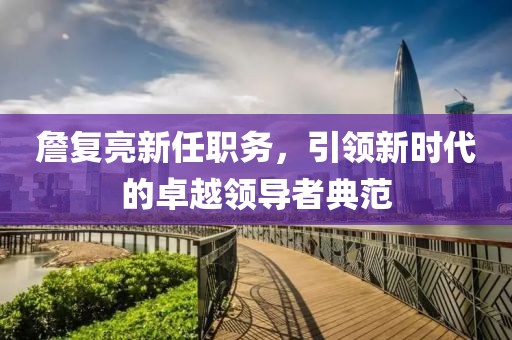 詹復(fù)亮新任職務(wù)，引領(lǐng)新時(shí)代的卓越領(lǐng)導(dǎo)者典范