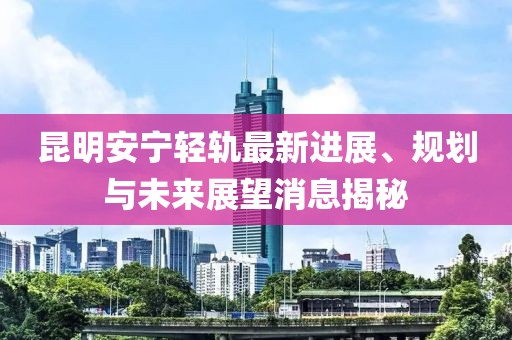 昆明安寧輕軌最新進(jìn)展、規(guī)劃與未來展望消息揭秘