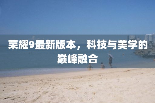 榮耀9最新版本，科技與美學的巔峰融合