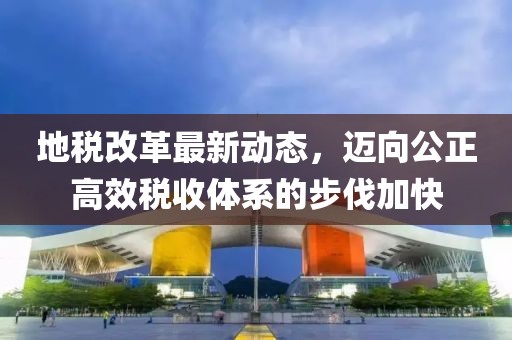 地稅改革最新動態(tài)，邁向公正高效稅收體系的步伐加快