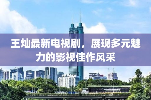 王燦最新電視劇，展現(xiàn)多元魅力的影視佳作風(fēng)采