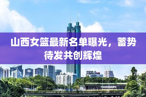 山西女籃最新名單曝光，蓄勢待發(fā)共創(chuàng)輝煌