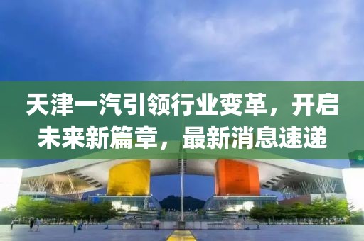 天津一汽引領(lǐng)行業(yè)變革，開(kāi)啟未來(lái)新篇章，最新消息速遞