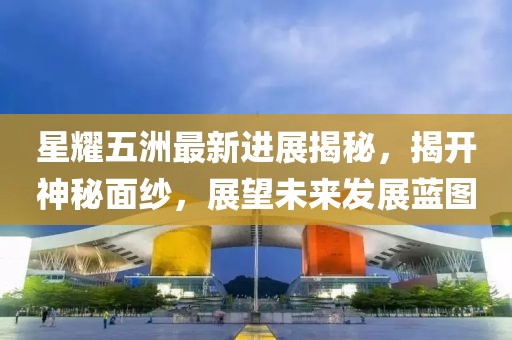 星耀五洲最新進(jìn)展揭秘，揭開(kāi)神秘面紗，展望未來(lái)發(fā)展藍(lán)圖