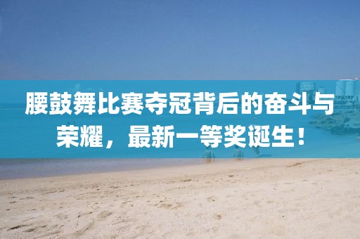 腰鼓舞比賽奪冠背后的奮斗與榮耀，最新一等獎?wù)Q生！