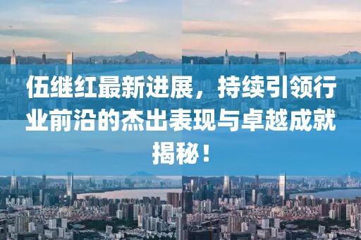 伍繼紅最新進展，持續(xù)引領行業(yè)前沿的杰出表現(xiàn)與卓越成就揭秘！