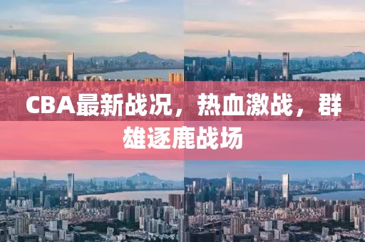 CBA最新戰(zhàn)況，熱血激戰(zhàn)，群雄逐鹿戰(zhàn)場