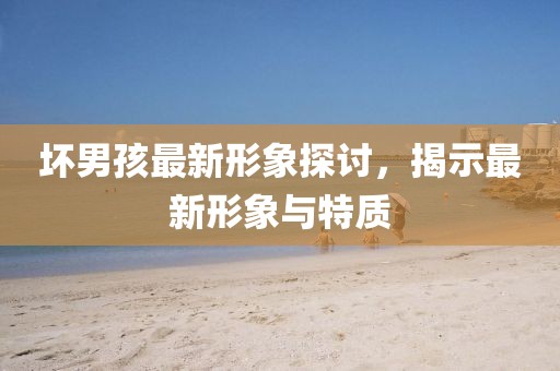 壞男孩最新形象探討，揭示最新形象與特質(zhì)