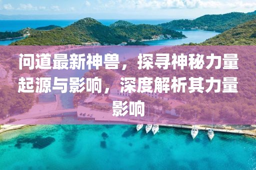 問道最新神獸，探尋神秘力量起源與影響，深度解析其力量影響