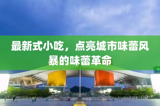 最新式小吃，點(diǎn)亮城市味蕾風(fēng)暴的味蕾革命