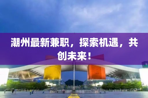 潮州最新兼職，探索機(jī)遇，共創(chuàng)未來(lái)！