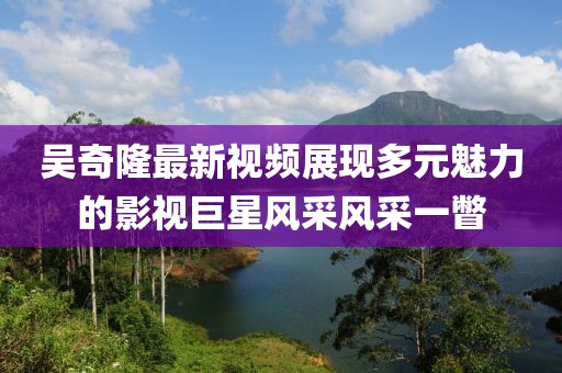 吳奇隆最新視頻展現(xiàn)多元魅力的影視巨星風(fēng)采風(fēng)采一瞥