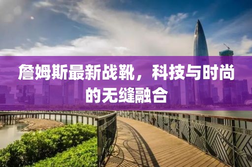 詹姆斯最新戰(zhàn)靴，科技與時尚的無縫融合