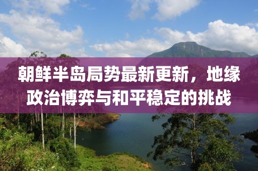 朝鮮半島局勢最新更新，地緣政治博弈與和平穩(wěn)定的挑戰(zhàn)
