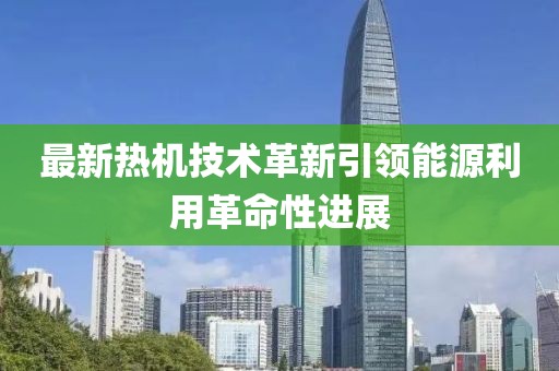 最新熱機技術(shù)革新引領(lǐng)能源利用革命性進展