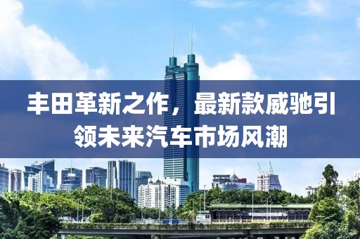豐田革新之作，最新款威馳引領(lǐng)未來汽車市場風(fēng)潮