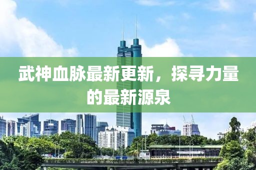 武神血脈最新更新，探尋力量的最新源泉