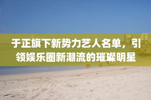 于正旗下新勢力藝人名單，引領(lǐng)娛樂圈新潮流的璀璨明星
