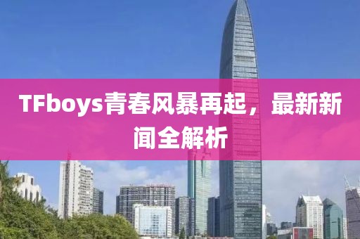 TFboys青春風(fēng)暴再起，最新新聞全解析