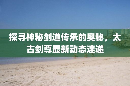 探尋神秘劍道傳承的奧秘，太古劍尊最新動(dòng)態(tài)速遞