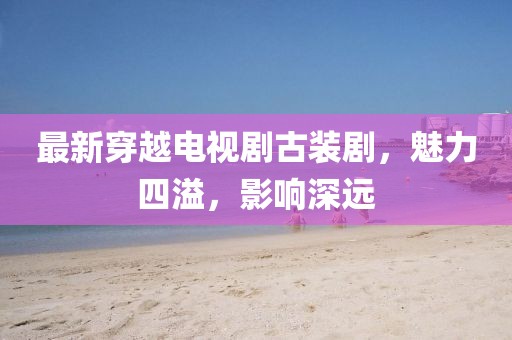 最新穿越電視劇古裝劇，魅力四溢，影響深遠(yuǎn)