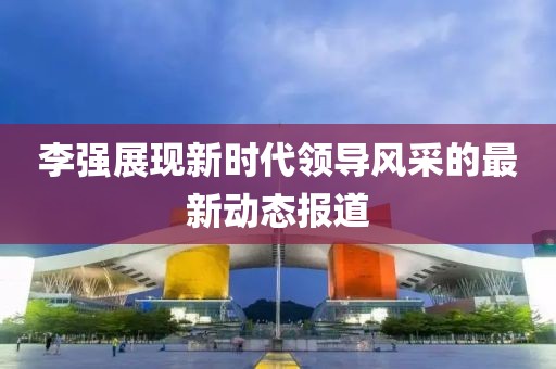 李強(qiáng)展現(xiàn)新時代領(lǐng)導(dǎo)風(fēng)采的最新動態(tài)報道