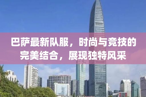 巴薩最新隊服，時尚與競技的完美結(jié)合，展現(xiàn)獨特風采