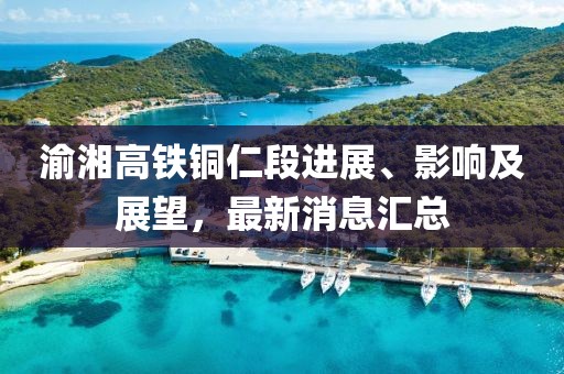 渝湘高鐵銅仁段進(jìn)展、影響及展望，最新消息匯總