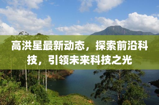 高洪星最新動(dòng)態(tài)，探索前沿科技，引領(lǐng)未來(lái)科技之光