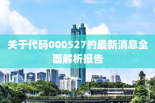 關(guān)于代碼000527的最新消息全面解析報告