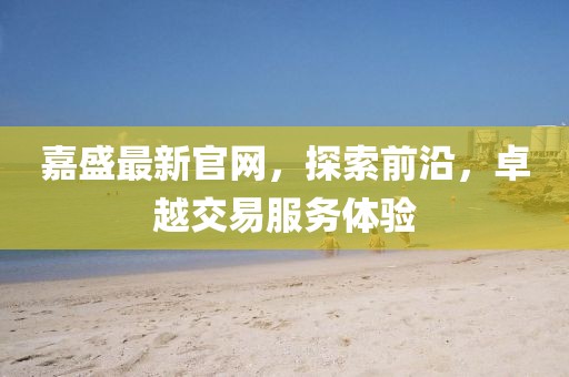 嘉盛最新官網(wǎng)，探索前沿，卓越交易服務(wù)體驗(yàn)
