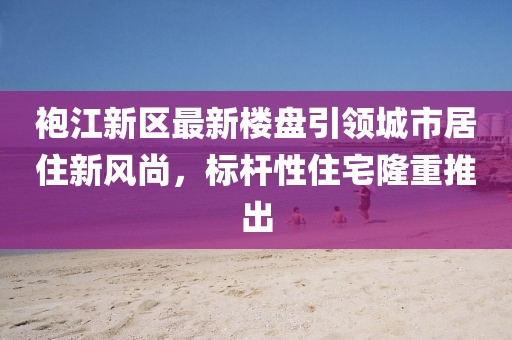袍江新區(qū)最新樓盤引領(lǐng)城市居住新風(fēng)尚，標桿性住宅隆重推出