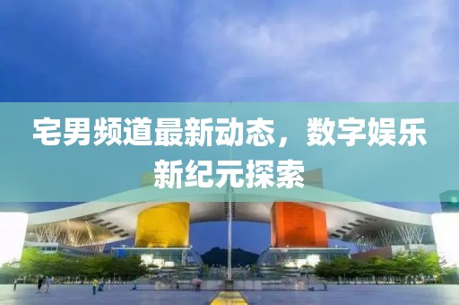 宅男頻道最新動(dòng)態(tài)，數(shù)字娛樂(lè)新紀(jì)元探索