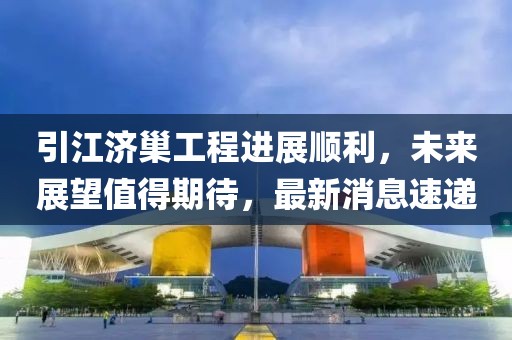 引江濟巢工程進展順利，未來展望值得期待，最新消息速遞