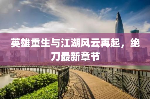 英雄重生與江湖風云再起，絕刀最新章節(jié)