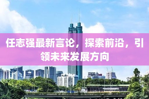 任志強最新言論，探索前沿，引領(lǐng)未來發(fā)展方向