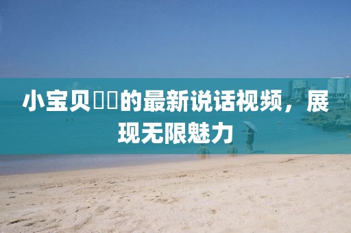 小寶貝咘咘的最新說話視頻，展現(xiàn)無限魅力