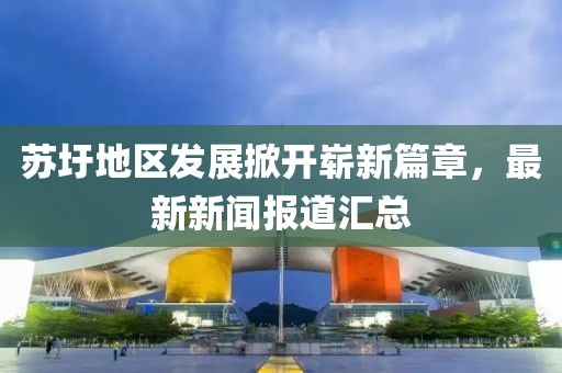 蘇圩地區(qū)發(fā)展掀開嶄新篇章，最新新聞報道匯總